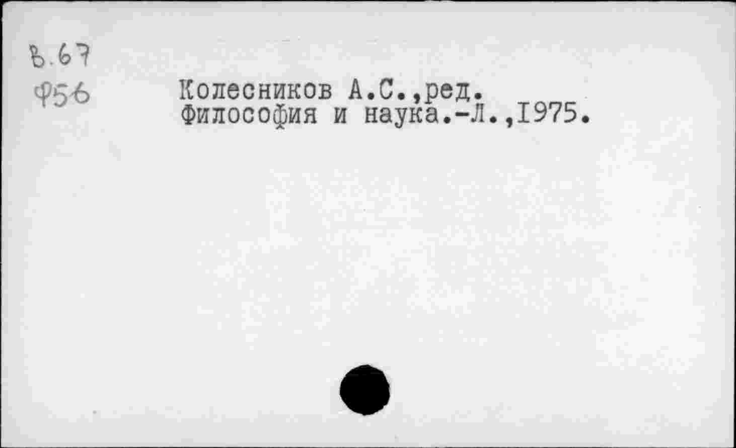 ﻿^56
Колесников А.С.,ред.
Философия и наука.-Л.,1975.